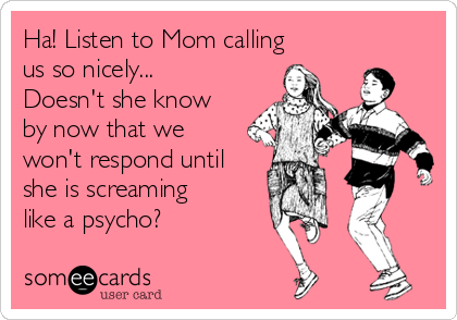 Ha! Listen to Mom calling
us so nicely...
Doesn't she know
by now that we
won't respond until
she is screaming
like a psycho? 