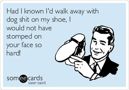 Had I known I'd walk away with
dog shit on my shoe, I
would not have
stomped on
your face so
hard!