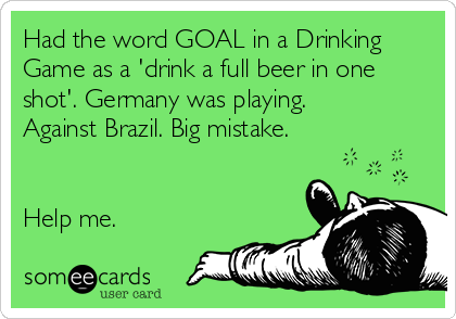 Had the word GOAL in a Drinking
Game as a 'drink a full beer in one
shot'. Germany was playing.
Against Brazil. Big mistake.


Help me.
