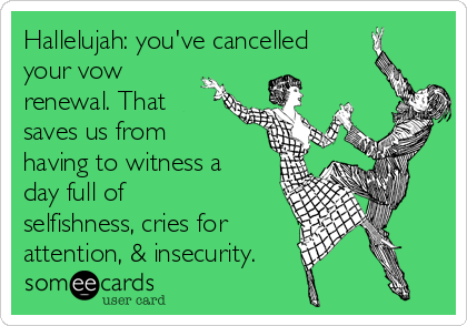 Hallelujah: you've cancelled
your vow
renewal. That 
saves us from 
having to witness a
day full of
selfishness, cries for
attention, & insecurity.
