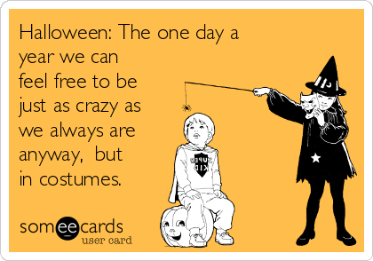 Halloween: The one day a
year we can
feel free to be
just as crazy as
we always are 
anyway,  but
in costumes.