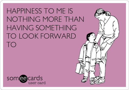HAPPINESS TO ME IS
NOTHING MORE THAN
HAVING SOMETHING
TO LOOK FORWARD
TO