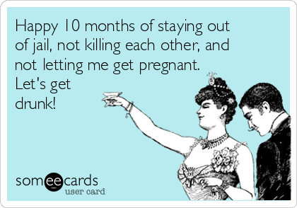 Happy 10 months of staying out 
of jail, not killing each other, and
not letting me get pregnant.
Let's get
drunk!