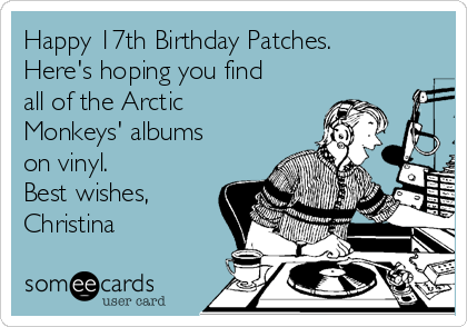 Happy 17th Birthday Patches.
Here's hoping you find
all of the Arctic
Monkeys' albums
on vinyl. 
Best wishes,
Christina