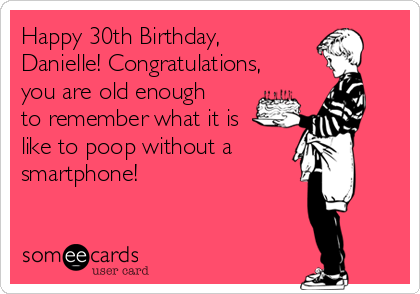 Happy 30th Birthday,
Danielle! Congratulations,
you are old enough
to remember what it is
like to poop without a
smartphone! 