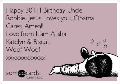 Happy 30TH Birthday Uncle
Robbie. Jesus Loves you, Obama
Cares. Amen!!
Love from Liam Alisha
Katelyn & Biscuit
Woof Woof
xxxxxxxxxxxx