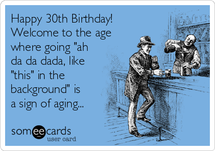 Happy 30th Birthday!
Welcome to the age
where going "ah
da da dada, like
"this" in the
background" is
a sign of aging...