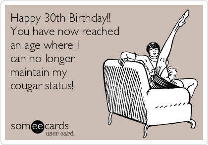Happy 30th Birthday!!
You have now reached
an age where I
can no longer
maintain my
cougar status!