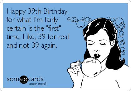 Happy 39th Birthday,
for what I'm fairly
certain is the "first"
time. Like, 39 for real
and not 39 again.