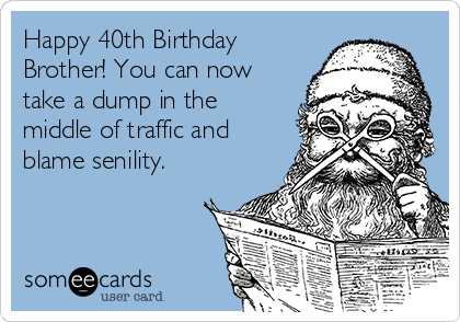 Happy 40th Birthday
Brother! You can now
take a dump in the
middle of traffic and
blame senility.