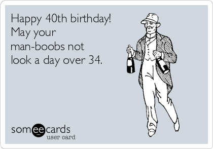Happy 40th birthday!
May your
man-boobs not
look a day over 34.