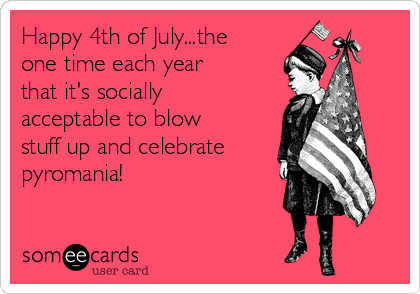 Happy 4th of July...the
one time each year
that it's socially
acceptable to blow
stuff up and celebrate
pyromania!