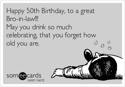 Happy 50th Birthday, to a great Bro-in-law!!! May you drink so much  celebrating, that you forget how old you are. | Birthday Ecard
