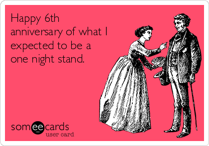 Happy 6th
anniversary of what I
expected to be a
one night stand.