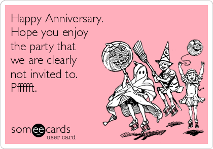 Happy Anniversary.
Hope you enjoy
the party that
we are clearly
not invited to.
Pffffft.