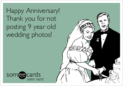 Happy Anniversary!
Thank you for not
posting 9 year old
wedding photos!