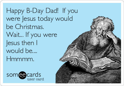 Happy B-Day Dad!  If you
were Jesus today would
be Christmas.
Wait... If you were
Jesus then I
would be....
Hmmmm.