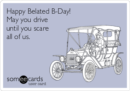 Happy Belated B-Day!
May you drive
until you scare
all of us.