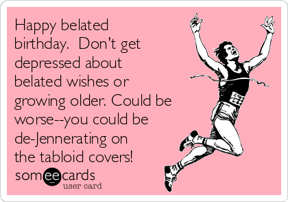 Happy belated
birthday.  Don't get
depressed about
belated wishes or
growing older. Could be
worse--you could be
de-Jennerating on
the tabloid covers!