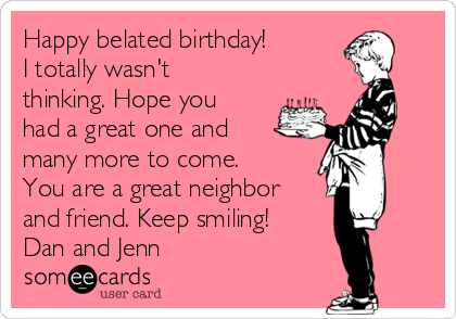 Happy belated birthday!
I totally wasn't
thinking. Hope you
had a great one and
many more to come.
You are a great neighbor
and friend. Keep smiling! 
Dan and Jenn