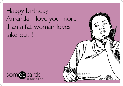 Happy birthday,
Amanda! I love you more
than a fat woman loves
take-out!!!