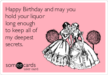Happy Birthday and may you
hold your liquor
long enough
to keep all of
my deepest
secrets.