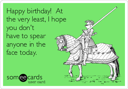 Happy birthday!  At
the very least, I hope
you don't
have to spear
anyone in the
face today.