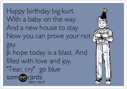 Happy birthday big kurt.
With a baby on the way
And a new house to stay
Now you can prove your not
gay. 
Jk hope today is a blast. And
filled with love and joy.
"Tear, cry"  go blue