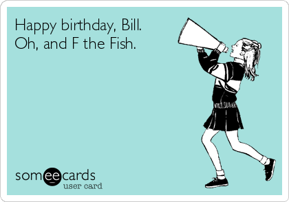 Happy birthday, Bill.
Oh, and F the Fish.
