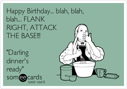 Happy Birthday... blah, blah,
blah... FLANK
RIGHT, ATTACK
THE BASE!!!

"Darling
dinner's
ready" 