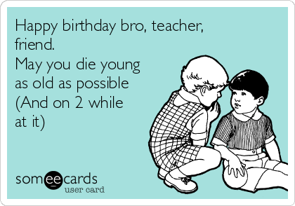 Happy birthday bro, teacher,
friend.
May you die young
as old as possible
(And on 2 while
at it)