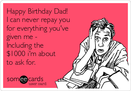 Happy Birthday Dad!
I can never repay you
for everything you've
given me -
Including the
$1000 i'm about
to ask for.