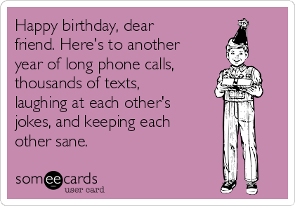 Happy birthday, dear
friend. Here's to another
year of long phone calls,
thousands of texts,
laughing at each other's
jokes, and keeping each
other sane. 