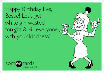 Happy Birthday Eve,
Bestie! Let's get
white girl wasted
tonight & kill everyone
with your kindness! 