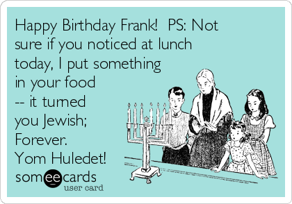 Happy Birthday Frank!  PS: Not
sure if you noticed at lunch
today, I put something
in your food
-- it turned
you Jewish;
Forever.
Yom Huledet! 