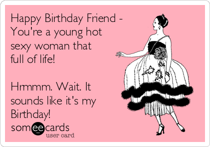 Happy Birthday Friend - 
You're a young hot
sexy woman that
full of life! 

Hrmmm. Wait. It
sounds like it's my
Birthday!