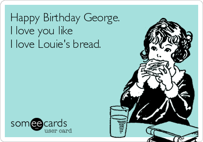 Happy Birthday George. 
I love you like 
I love Louie's bread.