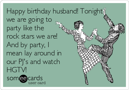 Happy birthday husband! Tonight
we are going to
party like the
rock stars we are!
And by party, I
mean lay around in
our PJ's and watch
HGTV!