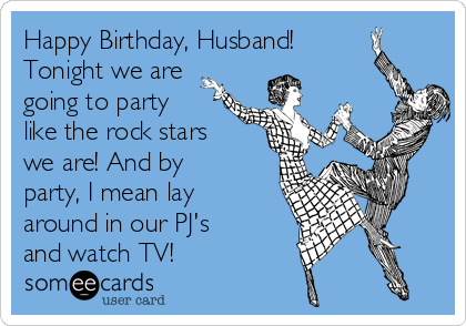 Happy Birthday, Husband!
Tonight we are
going to party
like the rock stars
we are! And by
party, I mean lay
around in our PJ's
and watch TV!