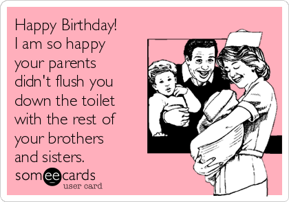 Happy Birthday!
I am so happy
your parents
didn't flush you
down the toilet
with the rest of
your brothers
and sisters.