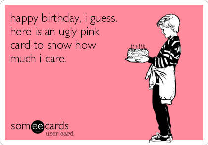 happy birthday, i guess. 
here is an ugly pink
card to show how
much i care.
