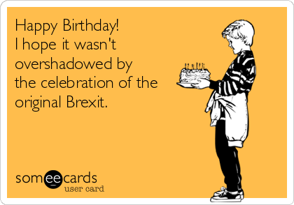 Happy Birthday!
I hope it wasn't
overshadowed by
the celebration of the
original Brexit.