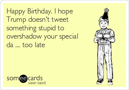 Happy Birthday. I hope
Trump doesn't tweet 
something stupid to 
overshadow your special
da .... too late
