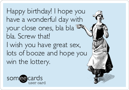 Happy birthday! I hope you
have a wonderful day with
your close ones, bla bla
bla. Screw that!
I wish you have great sex,
lots of booze and hope you
win the lottery.