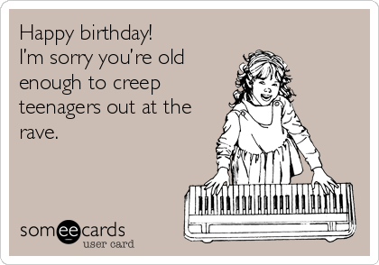 Happy birthday!
I’m sorry you’re old
enough to creep
teenagers out at the
rave.