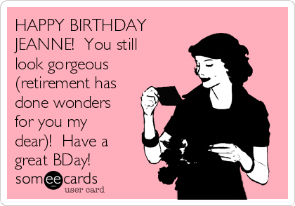 HAPPY BIRTHDAY
JEANNE!  You still
look gorgeous
(retirement has
done wonders
for you my
dear)!  Have a
great BDay!
