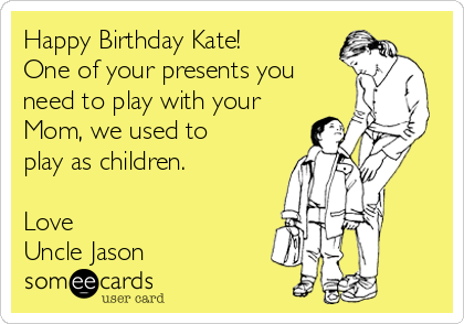Happy Birthday Kate! 
One of your presents you
need to play with your
Mom, we used to
play as children.

Love
Uncle Jason