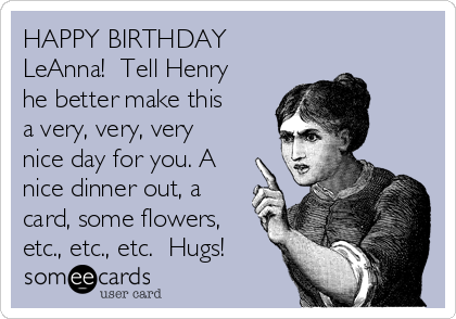 HAPPY BIRTHDAY
LeAnna!  Tell Henry
he better make this
a very, very, very
nice day for you. A
nice dinner out, a
card, some flowers,
etc., etc., etc.  Hugs!