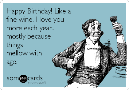 Happy Birthday! Like a
fine wine, I love you
more each year...
mostly because
things
mellow with
age.