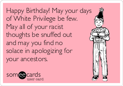 Happy Birthday! May your days
of White Privilege be few.
May all of your racist
thoughts be snuffed out
and may you find no
solace in apologizing for
your ancestors. 